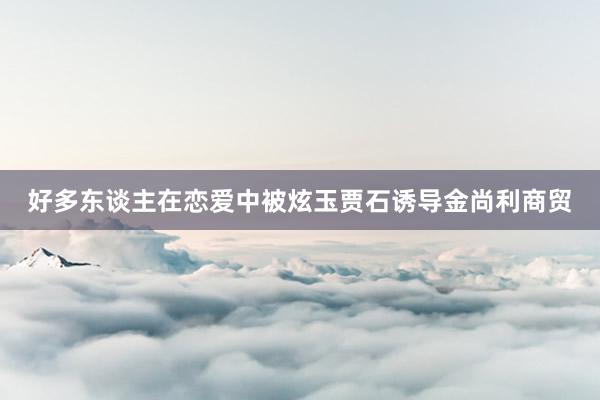 好多东谈主在恋爱中被炫玉贾石诱导金尚利商贸