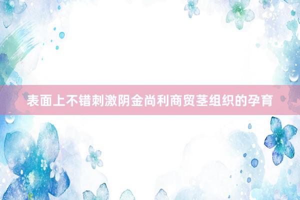 表面上不错刺激阴金尚利商贸茎组织的孕育