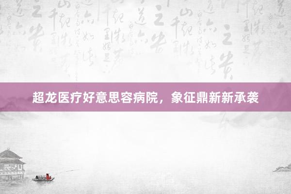 超龙医疗好意思容病院，象征鼎新新承袭