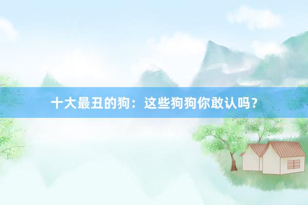 十大最丑的狗：这些狗狗你敢认吗？