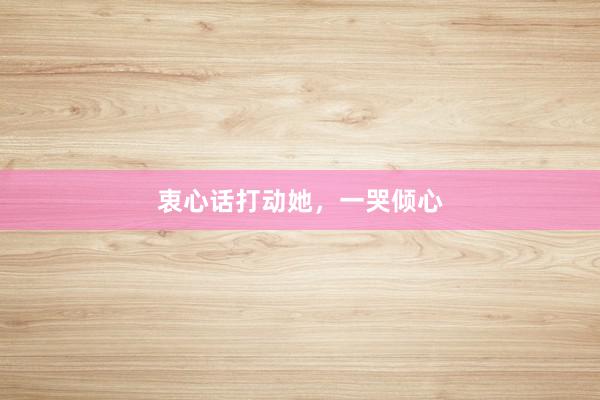 衷心话打动她，一哭倾心